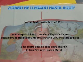 ¿CÓMO HE LLEGADO HASTA AQUÍ? Naci el 24 de noviembre de 1991en el Hospital Infantil Lorencita Villegas De Santosahora llamado Hospital Infantil Universitario De Ciencias De La Salud a los cuatro años de edad entre al jardín El Cien Pies Yeye (Nuevo Muzú) 