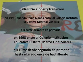 allí curse kínder y transición   en 1998, cuando tenia 6 años entre al Colegio Instituto Educativo Distrital Veneciaallí curse primero de primaria.   en 1998 entre al Colegio Institución Educativa Distrital Marco Fidel Suárez  allí curse desde segundo de primaria hasta el grado once de bachillerato 