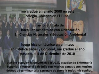 me gradué en el año 2008 en este colegio, ubicado en El Tunal recibí el titulo deBachiller Académico con Orientación En Ciencias Naturales Y Educación Ambiental  luego hice un técnico en el Inteccen Estética Facial y Corporal, me gradué el año pasado, el 4 de Diciembre de 2010 y ahora estoy en la universidad (FUCS), estudiando Enfermería Superior, empecé el 5 de julio con muchas ganas y con muchos deseos de terminar esta carrera y de cumplir todos mis sueños.   