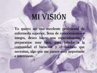 MI VISIÓNYo quiero ser una excelente profesional de enfermería superior, llena de conocimientos e integra, deseo hacer una especialización y prepararme muy bien, para brindar a la comunidad el bienestar y el cuidado que necesitan, algo que me parece muy importante e interesante.  