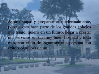 Aspiro viajar y prepararme intelectualmente, porque esto hace parte de los grandes anhelos que tengo, quiero en un futuro, llegar a prestar mis servicios en un muy buen hospital y todo esto, con el fin de lograr ser una persona con éxito y orgullosa de mí.