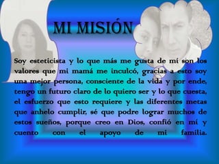 MI MISIÓN  Soy esteticista y lo que más me gusta de mí son los valores que mi mamá me inculcó, gracias a esto soy una mejor persona, consciente de la vida y por ende, tengo un futuro claro de lo quiero ser y lo que cuesta, el esfuerzo que esto requiere y las diferentes metas que anhelo cumplir, sé que podre lograr muchos de estos sueños, porque creo en Dios, confió en mí y cuento con el apoyo de mi familia.          