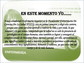            EN ESTE MOMENTO YO…….Estoy estudiando Enfermería Superior en la Fundación Universitaria De Ciencias De La Salud (FUCS), voy en primer semestre y elegí esta carrera, porque uno como persona aprende a valorar la vida y por ende, lo que tenemos y lo que somos, comprendo que la salud no es solo la presencia de patologías en el cuerpo humano, sino también es lograr y conseguir el completo estado de bienestar físico, mental y social, por ello, aprendemos lo que significa cuidar y amar a nuestros pacientes, adquirimos u obtenemos conocimientos muy significativos, humanos y valiosos, ya que estos son del cuerpo y de la vida humana.       