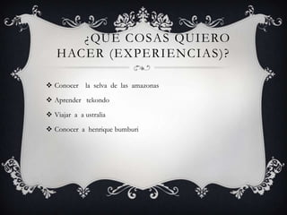 ¿QUÉ COSAS QUIERO
   HACER (EXPERIENCIAS)?

 Conocer la selva de las amazonas

 Aprender tekondo

 Viajar a a ustralia

 Conocer a henrique bumburi
 