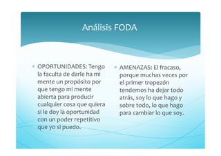 Análisis FODA
∗ OPORTUNIDADES: Tengo
la faculta de darle ha mi
mente un propósito por
que tengo mi mente
abierta para producir
cualquier cosa que quiera
si le doy la oportunidad
con un poder repetitivo
que yo si puedo.
∗ AMENAZAS: El fracaso,
porque muchas veces por
el primer tropezón
tendemos ha dejar todo
atrás, soy lo que hago y
sobre todo, lo que hago
para cambiar lo que soy.
 