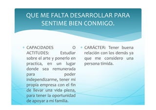 QUE ME FALTA DESARROLLAR PARA
SENTIME BIEN CONMIGO.
∗ CAPACIDADES O
ACTITUDES: Estudiar
sobre el arte y ponerlo en
practica, en un lugar
donde sea remunerada
para poder
independizarme, tener mi
propia empresa con el fin
de llevar una vida plena,
para tener la oportunidad
de apoyar a mi familia.
∗ CARÁCTER: Tener buena
relación con los demás ya
que me considero una
persona tímida.
 