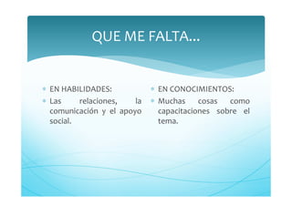 QUE ME FALTA...
∗ EN HABILIDADES:
∗ Las relaciones, la
comunicación y el apoyo
social.
∗ EN CONOCIMIENTOS:
∗ Muchas cosas como
capacitaciones sobre el
tema.
 