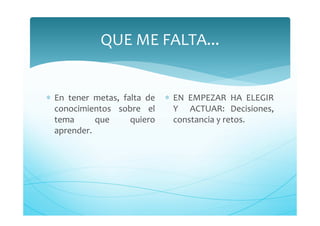 QUE ME FALTA...
∗ En tener metas, falta de
conocimientos sobre el
tema que quiero
aprender.
∗ EN EMPEZAR HA ELEGIR
Y ACTUAR: Decisiones,
constancia y retos.
 