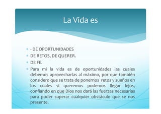 ∗ - DE OPORTUNIDADES
∗ DE RETOS, DE QUERER.
∗ DE FE.
∗ Para mi la vida es de oportunidades las cuales
debemos aprovecharlas al máximo, por que también
considero que se trata de ponernos retos y sueños en
los cuales si queremos podemos llegar lejos,
confiando en que Dios nos dará las fuerzas necesarias
para poder superar cualquier obstáculo que se nos
presente.
La Vida es
 