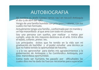 Mi nombre es Arelis Gómez ramos nací en necocli Antioquia
el día 13 de abril del 1987.
Vengo de una familia humilde con principios y valores, con los
cuales me han formado.
Actualmente tengo una familia , conformada por mi marido y
un hijo maravilloso al que amo con todo mi corazón.
Soy una persona con sueños, por realizar y metas por
cumplir, unas de mis mayores destreza es el arte. Entre ellos
el tejido, collares ,aretes etc.
Los principales éxitos que he tenido en la vida son mi
graduación de bachiller y el poder estudiar una técnica ya
que no había tenido la oportunidad de hacerlo.
y a la vez aprovechar para darles mis agradecimientos a la
gobernación de Antioquia y ha Comfenalco Antioquia, por
esta maravillosa oportunidad.
Como todo ser humano, he pasado por dificultades las
cuales dios me ha dado las fuerzas necesarias para superarlas
AUTOBIOGRAFIA
 