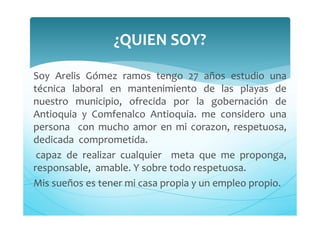 Soy Arelis Gómez ramos tengo 27 años estudio una
técnica laboral en mantenimiento de las playas de
nuestro municipio, ofrecida por la gobernación de
Antioquia y Comfenalco Antioquia. me considero una
persona con mucho amor en mi corazon, respetuosa,
dedicada comprometida.
capaz de realizar cualquier meta que me proponga,
responsable, amable. Y sobre todo respetuosa.
Mis sueños es tener mi casa propia y un empleo propio.
¿QUIEN SOY?
 