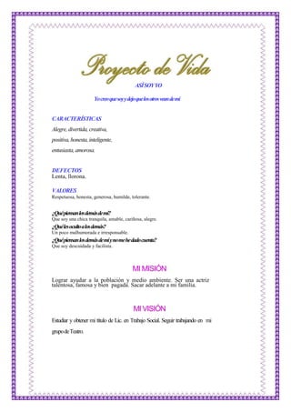 ASÍSOYYO
Yocreoquesoyydejoquelosotrosveandemí
CARACTERÍSTICAS
Alegre,divertida,creativa,
positiva,honesta,inteligente,
entusiasta,amorosa.
DEFECTOS
Lenta, llorona.
VALORES
Respetuosa, honesta, generosa, humilde, tolerante.
¿Quépiensanlosdemásdemí?
Que soy una chica tranquila, amable, cariñosa, alegre.
¿Quélesocultoalosdemás?
Un poco malhumorada e irresponsable.
¿Quépiensanlosdemásdemíynomehedadocuenta?
Que soy descuidada y facilista.
MI MISIÓN
Lograr ayudar a la población y medio ambiente. Ser una actriz
talentosa, famosa y bien pagada. Sacar adelante a mi familia.
MI VISIÓN
Estudiar y obtener mi título de Lic. en Trabajo Social. Seguir trabajando en mi
grupodeTeatro.
 