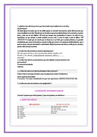 1.¿Quiéneshansidolaspersonasquehantenidomayorinfluenciaenmividay
dequémanera?
Sindudaalgunamimadre,quemehasabidoapoyarencasitodosmisproyectos,siendoellalapersonaque
nuncahafaltadoenmivida.Mipadrequemehadadosuapoyoincondicionaltantoenloeconómicaymoralen
todos y cada una de mis objetivos. Mi novio que siempre esta enseñándome lo bueno y lo malo de mí y
haciéndome ver que siempre se puede madurar un poco más. Y como lo mejor es para lo último, “MI
ABUELITA”lamujerquemeenseñoqueserbuenonoesserbobo,quesepuedeperdonarynoguardar
resentimiento,queapesardelapobrezasepuedeserfeliz,queelamorseloentregaincondicionalmente, quesi
pudesereternoyhayquedemostrarloacadainstante.Ellafuelapersonamásbuenaynoblequeheconocidoy
graciasaellasoyloquesoyahora.
2.¿Cuáleshansidomisinteresesdesdelaedadtemprana?
Ser una gran artista y muy reconocida, poder ayudar a mi
familia y los demás, especialmente ancianos, niños y
animales.
3.¿Cuáleshansidolosacontecimientosquehaninfluidoenformadecisivaenlo
quesoyahora?
Lamuertedemisabuelos
maternos.
4.¿Cuáleshansidoenmividalosprincipaleséxitosyfracasos?
Éxitos:Estarenungrupodeteatroyquemepaguenporactuar.Graduarmey
ahoraseguirlauniversidad.
Fracasos: No estar estudiando lo que me apasiona (ARTES ESCENICAS)
5.¿Cuáleshansidomisdecisionesmássignificativas?
3.RASGOS DE MI PERSONALIDAD
Enuncie5aspectosquemáslegustany5quenolegustan,conrelacióna:
1. ASPECTO FÍSICO
ME GUSTAN NO ME GUSTAN
Mis Ojos Mis dedos (pies y manos)
Mis cuerpo Mi vello facial
Mi silueta El vello de mis piernas
Mis pies Mis cejas
Mi caballo Mi boca
Mis dientes
Mis pestañas
Mis uñas
 