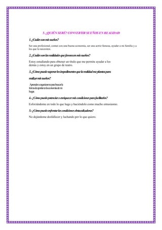 5. ¿QUIÉN SERÉ? CONVERTIR SUEÑOS EN REALIDAD
1.¿Cuálessonmissueños?
Ser una profesional, contar con una buena economía, ser una actriz famosa, ayudar a mi familia y a
los que lo necesiten.
2.¿Cuálessonlasrealidadesquefavorecenmissueños?
Estoy estudiando para obtener un título que me permite ayudar a los
demás y estoy en un grupo de teatro.
3.¿Cómopuedosuperarlosimpedimentosquelarealidadmeplanteapara
realizarmissueños?
Aprenderaorganizarmeparabuscarla
formadeaportarenlaeconomíademi
hogar.
4.-¿Cómopuedopotenciaroenriquecermiscondicionesparafacilitarlos?
Esforzándome en todo lo que hago y haciéndolo como mucho entusiasmo.
5.-¿Cómopuedoenfrentarlascondicionesobstaculizadoras?
No dejándome desfallecer y luchando por lo que quiero.
 