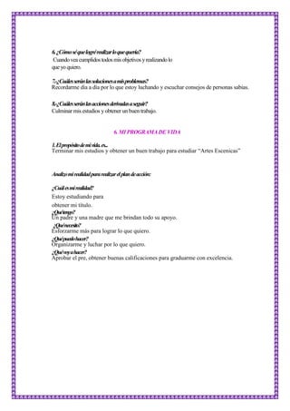 6.¿Cómoséquelogrérealizarloquequería?
Cuandoveacumplidostodosmis objetivos yrealizandolo
queyoquiero.
7.-¿Cuálesseránlassolucionesamisproblemas?
Recordarme día a día por lo que estoy luchando y escuchar consejos de personas sabias.
8.-¿Cuálesseránlasaccionesderivadasaseguir?
Culminar mis estudios y obtener un buen trabajo.
6.MI PROGRAMA DE VIDA
1.Elpropósitodemivida.es...
Terminar mis estudios y obtener un buen trabajo para estudiar “Artes Escenicas”
Analizomirealidadpararealizarelplandeacción:
¿Cuálesmirealidad?
Estoy estudiando para
obtener mi título.
¿Quétengo?
Un padre y una madre que me brindan todo su apoyo.
¿Quénecesito?
Esforzarme más para lograr lo que quiero.
¿Quépuedohacer?
Organizarme y luchar por lo que quiero.
¿Quévoyahacer?
Aprobar el pre, obtener buenas calificaciones para graduarme con excelencia.
 