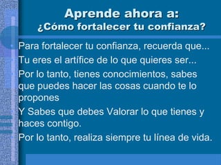 Aprende ahora a:
      ¿Cómo fortalecer tu confianza?
• Para fortalecer tu confianza, recuerda que...
• Tu eres el artífice de lo que quieres ser...
• Por lo tanto, tienes conocimientos, sabes
  que puedes hacer las cosas cuando te lo
  propones
• Y Sabes que debes Valorar lo que tienes y
  haces contigo.
• Por lo tanto, realiza siempre tu línea de vida.
 