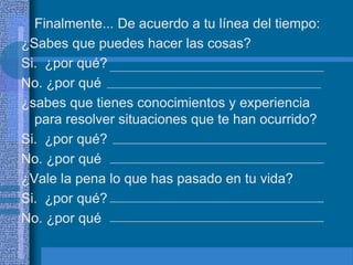 • Finalmente... De acuerdo a tu línea del tiempo:
¿Sabes que puedes hacer las cosas?
Si. ¿por qué?
No. ¿por qué
¿sabes que tienes conocimientos y experiencia
  para resolver situaciones que te han ocurrido?
Si. ¿por qué?
No. ¿por qué
¿Vale la pena lo que has pasado en tu vida?
Si. ¿por qué?
No. ¿por qué
 