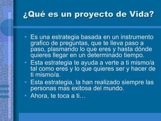 ¿Qué es un proyecto de Vida?

• Es una estrategia basada en un instrumento
  grafico de preguntas, que te lleva paso a
  paso, plasmando lo que eres y hasta dónde
  quieres llegar en un determinado tiempo.
• Esta estrategia te ayuda a verte a ti mismo/a
  tal como eres y lo que quieres ser y hacer de
  ti mismo/a.
• Esta estrategia, la han realizado siempre las
  personas mas exitosa del mundo.
• Ahora, te toca a ti…
 