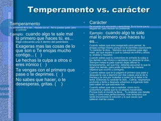 Temperamento vs. carácter
Temperamento                                                             • Carácter
                                                                         •   De acuerdo a tu educación y aprendizaje. Es la forma que tu
Es la esencia de tu ser... Naciste con el... No lo puedes quitar, pero       elegiste ser, para resolver tus problemas.
      si controlar

Ejemplo:    cuando algo te sale mal                                      •   Ejemplo:cuando algo te sale
      lo primero que haces tú, es...                                         mal lo primero que haces tu
      Elige colocando una X dentro del paréntesis.                           es...
• Exageras mas las cosas de lo                                           •   Cuando sabes que eres exagerado para pensar, te
                                                                             enojas contigo mismo porque no te permites equivocarte
  que son o Te enojas mucho                                                  Tu carácter te dice... Siempre que explotas pasa algo
                                                                             malo, así que espera a que tu cabeza se enfrié y ahora
  contigo... ( )                                                             si, analiza y resuelve.
                                                                         •   Cuando sabes que tu costumbre es echarle la culpa a
• Le hechas la culpa a otros o                                               los demás o ser irónico o sarcástico tu carácter te dice...
                                                                             Siempre metes la pata cuando dejas aflorar tu
  eres irónico ( )                                                           temperamento, así que hoy, deberás escuchar lo que te
                                                                             digan los demás, para poder entender de manera
• Te vengas con el primero que                                           •
                                                                             objetiva que ocurrió y corregirlo.
                                                                             Cuando sabes que te la pagará el primero que pase y
  pase o te deprimes. ( )                                                    después te vas a deprimir por dos culpas una la de tu
                                                                             fracaso y la otra por molestar a quien no la debe ni la
• No sabes que hacer, o te                                                   teme. Entonces tu carácter te dice... Calma, respiramos
                                                                             profundo y lento y después volvemos a organizar todo
  desesperas, gritas. ( )                                                    para saber en que estuviste mal.
                                                                         •   Cuando sabes que vas a explotar, como es tu
                                                                             costumbre y sabes que te va pésimo haciéndolo.
                                                                             Porque todo el mundo la lleva... Tu analizas con detalle
                                                                             todo, y como eres perfeccionista, mas temprano que
                                                                             tarde encontrarás la solución y lo que causo que
                                                                             salieran mal las cosas.
 