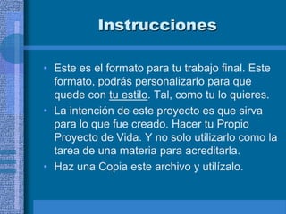 Instrucciones

• Este es el formato para tu trabajo final. Este
  formato, podrás personalizarlo para que
  quede con tu estilo. Tal, como tu lo quieres.
• La intención de este proyecto es que sirva
  para lo que fue creado. Hacer tu Propio
  Proyecto de Vida. Y no solo utilizarlo como la
  tarea de una materia para acreditarla.
• Haz una Copia este archivo y utilízalo.
 