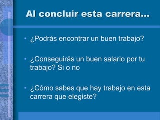 Al concluir esta carrera…

• ¿Podrás encontrar un buen trabajo?

• ¿Conseguirás un buen salario por tu
  trabajo? Si o no

• ¿Cómo sabes que hay trabajo en esta
  carrera que elegiste?
 