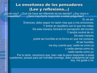 La enseñanza de los pensadores
                (Lee y reflexiona…)
¿Quién soy? ¿Qué me hace ser diferente de los demás? ¿Soy único e
  irrepetible?      ¿Será importante responder a estas preguntas?
                                                                    Si, es así.
                 Entonces, debo seguir mi razón mas que a mis emociones.
                                  Y entrar en equilibrio con lo que me rodea.
                         De esta manera, formaré mi percepción del mundo.
                                                       Y tendré control de mi.
                                                              De esta manera,
                          podré ser humilde en la forma en que me conozca.
                                                               Al ser humilde,
                                      me doy cuenta que, nadie es como yo
                                                     y nadie piensa como yo,
                                                        nadie siente como yo.
           Por lo tanto, reconozco que, bien vale la pena responder a estas
     cuestiones, porque para ser humilde conmigo, debo aceptarme tal cual
                                                          soy, me guste o no.
 