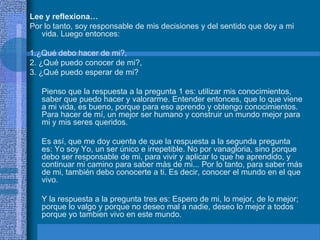 Lee y reflexiona…
Por lo tanto, soy responsable de mis decisiones y del sentido que doy a mi
   vida. Luego entonces:

1.¿Qué debo hacer de mi?,
2. ¿Qué puedo conocer de mi?,
3. ¿Qué puedo esperar de mi?

   Pienso que la respuesta a la pregunta 1 es: utilizar mis conocimientos,
   saber que puedo hacer y valorarme. Entender entonces, que lo que viene
   a mi vida, es bueno, porque para eso aprendo y obtengo conocimientos.
   Para hacer de mí, un mejor ser humano y construir un mundo mejor para
   mi y mis seres queridos.

   Es así, que me doy cuenta de que la respuesta a la segunda pregunta
   es: Yo soy Yo, un ser único e irrepetible. No por vanagloria, sino porque
   debo ser responsable de mi, para vivir y aplicar lo que he aprendido, y
   continuar mi camino para saber más de mi... Por lo tanto, para saber más
   de mi, también debo conocerte a ti. Es decir, conocer el mundo en el que
   vivo.

   Y la respuesta a la pregunta tres es: Espero de mi, lo mejor, de lo mejor;
   porque lo valgo y porque no deseo mal a nadie, deseo lo mejor a todos
   porque yo tambien vivo en este mundo.
 
