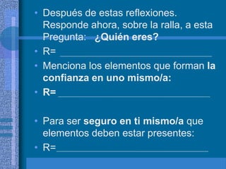 • Después de estas reflexiones.
  Responde ahora, sobre la ralla, a esta
  Pregunta: ¿Quién eres?
• R=
• Menciona los elementos que forman la
  confianza en uno mismo/a:
• R=

• Para ser seguro en ti mismo/a que
  elementos deben estar presentes:
• R=
 