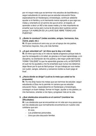 por mi mayor meta que es terminar mis estudios de bachillerato y
   seguir estudiando mi carrera que es estudiar educación física,
   especializarme en fisioterapia y kinesiología, continuar adelante
   ayudar a mi familia y a mi hermanito menor apoyarlo a que siga sus
   metas y orientarlo en el camino de que el amor, el respeto, el
   aprender a decir un NO a las cosas malas y lo más importante es
   enseñar que nunca pero nunca le dé pena decir quiénes somos
   porque “LA HUMILDA ES LA LLAVE QUE ABRE TODAS LAS
   PUERTAS”.

2. ¿Quién lo conduce? (redes sociales, amigos, hermanos, tíos,
   mamá, papá, etc.)
   R/. El que conduce el carro soy yo con el apoyo de mis padres,
   hermanos mayores, tíos y de más familiar.

3. ¿A qué velocidad va? (el ritmo que le doy a mi vida)
   R/. El ritmo que le doy a mi vida es rápida progresivo porque todo lo
   que he conseguido a mi edad, es gracias a mi buen aprendizaje, a mi
   disciplina, la orientación de mis padres y del mejor profe del mundo
   YONNI “CALIDAD” lo que he aprendido gracias a él y el DEPORTE
   el cual me ha ayudado y me ha enseñado que nunca nos debemos
   dejar llevar por lo que es fácil porque “el que trabaja por sus metas
   con sudor, sangre, esfuerzo y cansancio recibe su buen pago al
   final”.

4. ¿Hacia dónde se dirige? (cuál es la meta que usted se ha
   propuesto)
   R/. Yo me dirijo hacia mis metas que son terminar de estudiar, seguir
   estudiando si Dios me lo permite mi carrera que es estudiar
   educación física, especializarme en fisioterapia y kinesiología,
   conseguir un buen trabajo, formar mi hogar, ayudar a mis padres y a
   mis hermanos, orientar a mis hijos y progresar más en la vida.

5. ¿Qué obstáculos encuentra en el camino? (nombrar las
   dificultades)
   R/. Los obstáculos que se encuentran en mi vida son muy pocos que
   son los obstáculos que normalmente encontramos en nuestra vida
   cotidiana que son:
          El vicio.
          Los problemas personales.
          Una que otra discusión familiar.
 