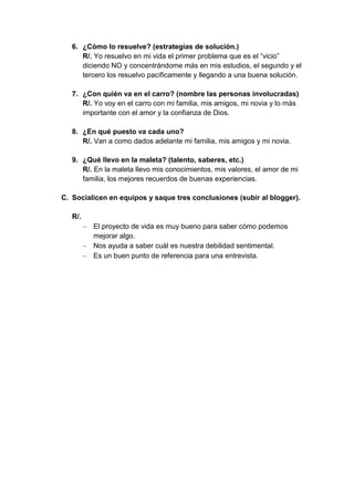 6. ¿Cómo lo resuelve? (estrategias de solución.)
      R/. Yo resuelvo en mi vida el primer problema que es el “vicio”
      diciendo NO y concentrándome más en mis estudios, el segundo y el
      tercero los resuelvo pacíficamente y llegando a una buena solución.

   7. ¿Con quién va en el carro? (nombre las personas involucradas)
      R/. Yo voy en el carro con mi familia, mis amigos, mi novia y lo más
      importante con el amor y la confianza de Dios.

   8. ¿En qué puesto va cada uno?
      R/. Van a como dados adelante mi familia, mis amigos y mi novia.

   9. ¿Qué llevo en la maleta? (talento, saberes, etc.)
      R/. En la maleta llevo mis conocimientos, mis valores, el amor de mi
      familia, los mejores recuerdos de buenas experiencias.

C. Socialicen en equipos y saque tres conclusiones (subir al blogger).

   R/.
         El proyecto de vida es muy bueno para saber cómo podemos
         mejorar algo.
         Nos ayuda a saber cuál es nuestra debilidad sentimental.
         Es un buen punto de referencia para una entrevista.
 
