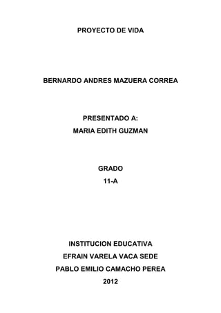 PROYECTO DE VIDA




BERNARDO ANDRES MAZUERA CORREA




        PRESENTADO A:
      MARIA EDITH GUZMAN




            GRADO
             11-A




     INSTITUCION EDUCATIVA
    EFRAIN VARELA VACA SEDE
  PABLO EMILIO CAMACHO PEREA
             2012
 