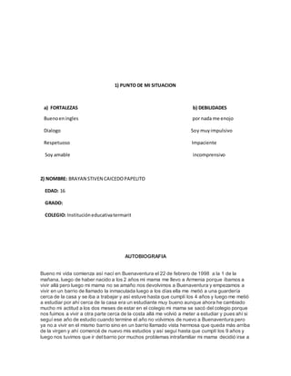 1) PUNTO DE MI SITUACION 
a) FORTALEZAS b) DEBILIDADES 
Bueno en ingles por nada me enojo 
Dialogo Soy muy impulsivo 
Respetuoso Impaciente 
Soy amable incomprensivo 
2) NOMBRE: BRAYAN STIVEN CAICEDO PAPELITO 
EDAD: 16 
GRADO: 
COLEGIO: Institución educativa termarit 
AUTOBIOGRAFIA 
Bueno mi vida comienza así nací en Buenaventura el 22 de febrero de 1998 a la 1 de la 
mañana, luego de haber nacido a los 2 años mi mama me llevo a Armenia porque íbamos a 
vivir allá pero luego mi mama no se amaño nos devolvimos a Buenaventura y empezamos a 
vivir en un barrio de llamado la inmaculada luego a los días ella me metió a una guardería 
cerca de la casa y se iba a trabajar y así estuve hasta que cumplí los 4 años y luego me metió 
a estudiar por ahí cerca de la casa era un estudiante muy bueno aunque ahora he cambiado 
mucho mi actitud a los dos meses de estar en el colegio mi mama se sacó del colegio porque 
nos fuimos a vivir a otra parte cerca de la costa allá me volvió a meter a estudiar y pues ahí si 
seguí ese año de estudio cuando termine el año no volvimos de nuevo a Buenaventura pero 
ya no a vivir en el mismo barrio sino en un barrio llamado vista hermosa que queda más arriba 
de la virgen y ahí comencé de nuevo mis estudios y así seguí hasta que cumplí los 9 años y 
luego nos tuvimos que ir del barrio por muchos problemas intrafamiliar mi mama decidió irse a 
 