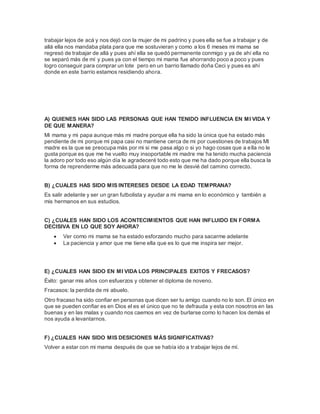 trabajar lejos de acá y nos dejó con la mujer de mi padrino y pues ella se fue a trabajar y de 
allá ella nos mandaba plata para que me sostuvieran y como a los 6 meses mi mama se 
regresó de trabajar de allá y pues ahí ella se quedó permanente conmigo y ya de ahí ella no 
se separó más de mí y pues ya con el tiempo mi mama fue ahorrando poco a poco y pues 
logro conseguir para comprar un lote pero en un barrio llamado doña Ceci y pues es ahí 
donde en este barrio estamos residiendo ahora. 
A) QUIENES HAN SIDO LAS PERSONAS QUE HAN TENIDO INFLUENCIA EN MI VIDA Y 
DE QUE MANERA? 
Mi mama y mi papa aunque más mi madre porque ella ha sido la única que ha estado más 
pendiente de mi porque mi papa casi no mantiene cerca de mi por cuestiones de trabajos MI 
madre es la que se preocupa más por mi si me pasa algo o si yo hago cosas que a ella no le 
gusta porque es que me he vuelto muy insoportable mi madre me ha tenido mucha paciencia 
la adoro por todo eso algún día le agradeceré todo esto que me ha dado porque ella busca la 
forma de reprenderme más adecuada para que no me le desvié del camino correcto. 
B) ¿CUALES HAS SIDO MIS INTERESES DESDE LA EDAD TEMPRANA? 
Es salir adelante y ser un gran futbolista y ayudar a mi mama en lo económico y también a 
mis hermanos en sus estudios. 
C) ¿CUALES HAN SIDO LOS ACONTECIMIENTOS QUE HAN INFLUIDO EN FORMA 
DECISIVA EN LO QUE SOY AHORA? 
 Ver como mi mama se ha estado esforzando mucho para sacarme adelante 
 La paciencia y amor que me tiene ella que es lo que me inspira ser mejor. 
E) ¿CUALES HAN SIDO EN MI VIDA LOS PRINCIPALES EXITOS Y FRECASOS? 
Éxito: ganar mis años con esfuerzos y obtener el diploma de noveno. 
Fracasos: la perdida de mi abuelo. 
Otro fracaso ha sido confiar en personas que dicen ser tu amigo cuando no lo son. El único en 
que se pueden confiar es en Dios el es el único que no te defrauda y esta con nosotros en las 
buenas y en las malas y cuando nos caemos en vez de burlarse como lo hacen los demás el 
nos ayuda a levantarnos. 
F) ¿CUALES HAN SIDO MIS DESICIONES MÁS SIGNIFICATIVAS? 
Volver a estar con mi mama después de que se había ido a trabajar lejos de mí. 
 