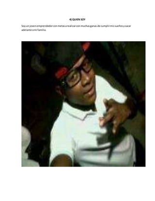 4) QUIEN SOY 
Soy un joven emprendedor con metas a realizar con muchas ganas de cumplir mis sueños y sacar 
adelante a mi familia. 
 