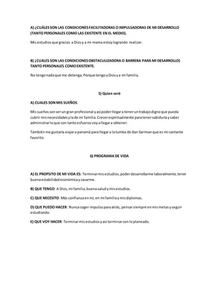 A) ¿CUÁLES SON LAS CONDICIONES FACILITADORAS O IMPULSADORAS DE MI DESARROLLO 
(TANTO PERSONALES COMO LAS EXISTENTE EN EL MEDIO). 
Mis estudios que gracias a Dios y a mi mama estoy logrando realizar. 
B) ¿CUALES SON LAS CONDICIONES OBSTACULIZADORA O BARRERA PARA MI DESARROLLO) 
TANTO PERSONALES COMO EXISTENTE. 
No tengo nada que me detenga. Porque tengo a Dios y a mi familia. 
5) Quien seré 
A) CUALES SON MIS SUEÑOS: 
Mis sueños son ser un gran profesional y así poder llegar a tener un trabajo digno que pueda 
cubrir mis necesidades y la de mi familia. Crecer espiritualmente para tener sabiduría y saber 
administrar lo que con tanto esfuerzo voy a llegar a obtener. 
También me gustaría viajar a panamá para llegar a la tumba de dan German que es mi cantante 
favorito. 
6) PROGRAMA DE VIDA 
A) EL PROPSITO DE MI VIDA ES: Terminar mis estudios, poder desarrollarme laboralmente, tener 
buena estabilidad económica y casarme. 
B) QUE TENGO: A Dios, mi familia, buena salud y mis estudios. 
C) QUE NECESITO: Más confianza en mí, en mi familia y mis diplomas. 
D) QUE PUEDO HACER: Nunca coger impulso para atrás, pensar siempre en mis metas y seguir 
estudiando. 
E) QUE VOY HACER: Terminar mis estudios y así terminar con lo planeado. 
 