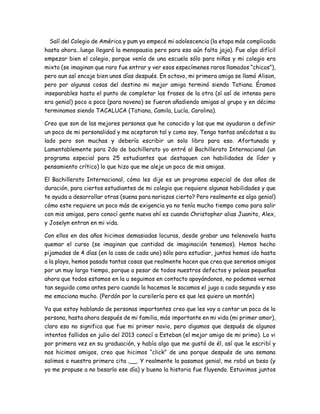 Salí del Colegio de América y pum ya empecé mi adolescencia (la etapa más complicada
hasta ahora…luego llegará la menopausia pero para eso aún falta jaja). Fue algo difícil
empezar bien el colegio, porque venía de una escuela sólo para niñas y mi colegio era
mixto (se imaginan que raro fue entrar y ver esos especímenes raros llamados “chicos”),
pero aun así encaje bien unos días después. En octavo, mi primera amiga se llamó Alison,
pero por algunas cosas del destino mi mejor amiga terminó siendo Tatiana. Éramos
inseparables hasta el punto de completar las frases de la otra (sí así de intenso pero
era genial) poco a poco (para noveno) se fueron añadiendo amigas al grupo y en décimo
terminamos siendo TACALUCA (Tatiana, Camila, Lucía, Carolina).
Creo que son de las mejores personas que he conocido y las que me ayudaron a definir
un poco de mi personalidad y me aceptaron tal y como soy. Tengo tantas anécdotas a su
lado pero son muchas y debería escribir un solo libro para eso. Afortunada y
Lamentablemente para 2do de bachillerato yo entré al Bachillerato Internacional (un
programa especial para 25 estudiantes que destaquen con habilidades de líder y
pensamiento crítico) lo que hizo que me aleje un poco de mis amigas.
El Bachillerato Internacional, cómo les dije es un programa especial de dos años de
duración, para ciertos estudiantes de mi colegio que requiere algunas habilidades y que
te ayuda a desarrollar otras (suena para noriazos cierto? Pero realmente es algo genial)
cómo este requiere un poco más de exigencia ya no tenía mucho tiempo como para salir
con mis amigas, pero conocí gente nueva ahí es cuando Christopher alias Juanito, Alex,
y Joselyn entran en mi vida.
Con ellos en dos años hicimos demasiadas locuras, desde grabar una telenovela hasta
quemar el curso (se imaginan que cantidad de imaginación tenemos). Hemos hecho
pijamadas de 4 días (en la casa de cada uno) sólo para estudiar, juntos hemos ido hasta
a la playa, hemos pasado tantas cosas que realmente hacen que crea que seremos amigos
por un muy largo tiempo, porque a pesar de todos nuestros defectos y peleas pequeñas
ahora que todos estamos en la u seguimos en contacto apoyándonos, no podemos vernos
tan seguido como antes pero cuando lo hacemos le sacamos el jugo a cada segundo y eso
me emociona mucho. (Perdón por la cursilería pero es que les quiero un montón)
Ya que estoy hablando de personas importantes creo que les voy a contar un poco de la
persona, hasta ahora después de mi familia, más importante en mi vida (mi primer amor),
claro eso no significa que fue mi primer novio, pero digamos que después de algunos
intentos fallidos en julio del 2013 conocí a Esteban (el mejor amigo de mi primo). Lo vi
por primera vez en su graduación, y había algo que me gustó de él, así que le escribí y
nos hicimos amigos, creo que hicimos “click” de una porque después de una semana
salimos a nuestra primera cita .__. Y realmente la pasamos genial, me robó un beso (y
yo me propuse a no besarlo ese día) y bueno la historia fue fluyendo. Estuvimos juntos
 
