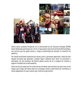 Ahora estoy cursando Nivelación en la Universidad de las Fuerzas Armadas (ESPE)
suena demasiado genial para ser cierto, si logro pasar este nivel estudiaré Biotecnología,
una carrera que me gusta mucho, y tengo la posibilidad de estudiar mi maestría en
genética.
He tenido muchísimas experiencias nuevas junto a personas especiales, todos me han
dejado lecciones que aprender y planeo seguir adelante para tener mi profesión y
sobresalir con mis estudios. Mi familia espera mucho de mí y siempre he tratado y
seguiré tratando de no defraudarlos.
Cada una de las cosas que he vivido me han formado como persona (un poco loca no les
niego), pero tengo aún estoy llena de curiosidad, metas y ambiciones por satisfacer y
estoy empezando un nuevo camino que trataré de aprovechar.
 