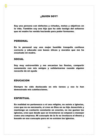 XIII
¿QUIEN SOY?
Soy una persona con defectos y virtudes, metas y objetivos en
la vida. También soy una hija que ha sido testigo del esfuerzo
que mi madre ha venido haciendo para poder formarme.
PERSONAL
En lo personal soy una mujer humilde tranquila cariñosa
correcta y educada con bases éticas y morales que me ha
enseñado mi madre.
SOCIAL
Soy muy extrovertida y me encantan las fiestas, compartir
sanamente con mis amigos y solidarizarme cuando alguien
necesite de mi ayuda
EDUCACION
Siempre he sido destacada en mis tareas y eso lo han
demostrado mis calefacciones.
ESPIRITUAL
En realidad no pertenezco a ni una religión, no asisto a Iglesias,
creo que no es necesario, si creo en Dios en su hijo Jesucristo y
mantengo un contacto constante en oración, no me gustan las
iglesias, creo que desde que se inventaron se empezó a manejar
como una empresa. Mi concepto de la fe no involucra el dinero y
basado en ese concepto para mí no existen las iglesias.
 