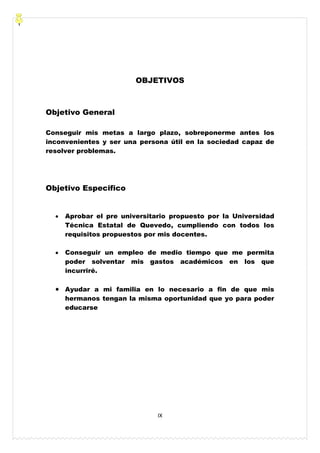 IX
OBJETIVOS
Objetivo General
Conseguir mis metas a largo plazo, sobreponerme antes los
inconvenientes y ser una persona útil en la sociedad capaz de
resolver problemas.
Objetivo Especifico
Aprobar el pre universitario propuesto por la Universidad
Técnica Estatal de Quevedo, cumpliendo con todos los
requisitos propuestos por mis docentes.
Conseguir un empleo de medio tiempo que me permita
poder solventar mis gastos académicos en los que
incurriré.
Ayudar a mi familia en lo necesario a fin de que mis
hermanos tengan la misma oportunidad que yo para poder
educarse
 
