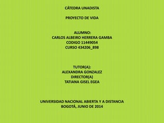 CÁTEDRA UNADISTA
PROYECTO DE VIDA
ALUMNO:
CARLOS ALBEIRO HERRERA GAMBA
CODIGO 11449054
CURSO 434206_898
TUTOR(A):
ALEXANDRA GONZALEZ
DIRECTOR(A)
TATIANA GISEL EGEA
UNIVERSIDAD NACIONAL ABIERTA Y A DISTANCIA
BOGOTÁ, JUNIO DE 2014
 