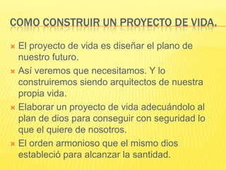 Como construir un proyecto de vida.El proyecto de vida es diseñar el plano de nuestro futuro.Así veremos que necesitamos. Y lo construiremos siendo arquitectos de nuestra propia vida.Elaborar un proyecto de vida adecuándolo al plan de dios para conseguir con seguridad lo que el quiere de nosotros.El orden armonioso que el mismo dios estableció para alcanzar la santidad.