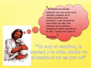 “Entrad por la entrada estrecha: por que ancha es la entrada y espacio es el camino que lleva a la perdición, y son muchos los que entran por ella: mas estrecha es la entrada y angosta el camino que lleva a la vida. Y pocos son quien la encuentra.”“Yo soy el camino, la verdad y la vida. Nadie va al padre si no es por mi”