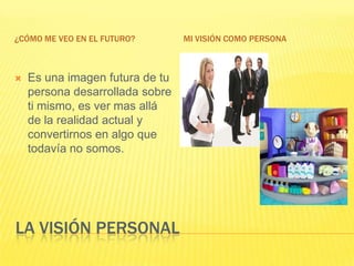 La visión personal¿Cómo me veo en el futuro?Mi visión como personaEs una imagen futura de tu persona desarrollada sobre ti mismo, es ver mas allá de la realidad actual y convertirnos en algo que todavía no somos.