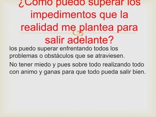 
los puedo superar enfrentando todos los
problemas o obstáculos que se atraviesen.
No tener miedo y pues sobre todo realizando todo
con animo y ganas para que todo pueda salir bien.
¿Como puedo superar los
impedimentos que la
realidad me plantea para
salir adelante?
 