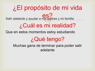 Salir adelante y ayudar a mis padres y mi familia
¿Cuál es mi realidad?
Que en estos momentos estoy estudiando
¿Qué tengo?
Muchas gana de terminar para poder salir
adelante
¿El propósito de mi vida
es?
 
