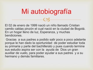 
El 02 de enero de 1999 nació un niño llamado Cristian
camilo caldas pinzón el cual nació en la ciudad de Bogotá.
En un hogar lleno de luz, Esperanza, y muchas
bendiciones.
Gracias a sus padres a podido salir poco a poco adelante
porque le han dado la oportunidad de poder estudiar toda
su primaria y parte del bachillerato y pues cuando termine
sus estudio aspira ser con la ayuda de Dios un gran
auxiliar de vuelo, para poder ayudar a sus padres y a su
hermano y demás familiares.
Mi autobiografía
 