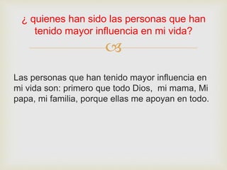 
Las personas que han tenido mayor influencia en
mi vida son: primero que todo Dios, mi mama, Mi
papa, mi familia, porque ellas me apoyan en todo.
¿ quienes han sido las personas que han
tenido mayor influencia en mi vida?
 
