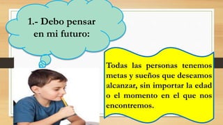 1.- Debo pensar
en mi futuro:
Todas las personas tenemos
metas y sueños que deseamos
alcanzar, sin importar la edad
o el momento en el que nos
encontremos.