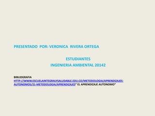 PRESENTADO POR: VERONICA RIVERA ORTEGA 
ESTUDIANTES 
INGENIERIA AMBIENTAL 20142 
BIBLIOGRAFIA 
HTTP://WWW.ESCUELAINTEGRALYSALUDABLE.EDU.CO/METODOLOGIA/APRENDIZAJES-AUTONOMOS/ 
21-METODOLOGIA/APRENDIZAJES” EL APRENDIZAJE AUTONOMO” 
