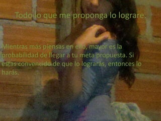 Todo lo que me proponga lo lograre.
Mientras más piensas en ello, mayor es la
probabilidad de llegar a tu meta propuesta. Si
estas convencido de que lo lograrás, entonces lo
harás.
 